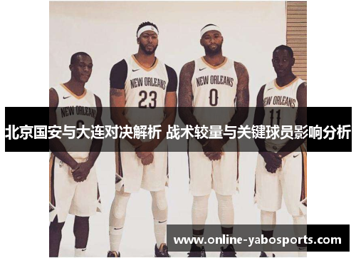 北京国安与大连对决解析 战术较量与关键球员影响分析
